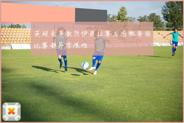 英超竞争激烈伊劳拉赛后感慨每场比赛都异常艰难