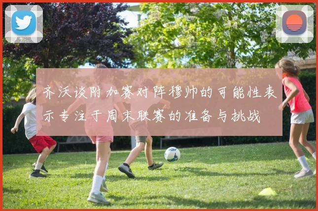 齐沃谈附加赛对阵穆帅的可能性表示专注于周末联赛的准备与挑战
