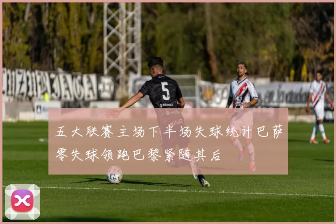 五大联赛主场下半场失球统计巴萨零失球领跑巴黎紧随其后