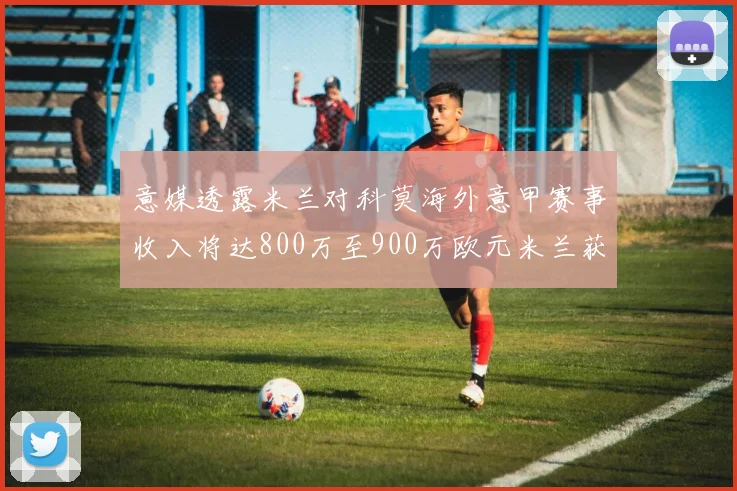 意媒透露米兰对科莫海外意甲赛事收入将达800万至900万欧元米兰获益最大