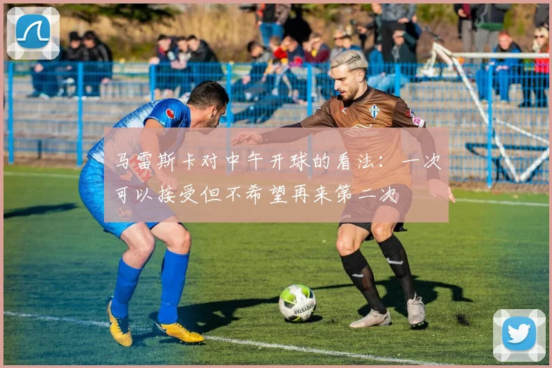 马雷斯卡对中午开球的看法：一次可以接受但不希望再来第二次