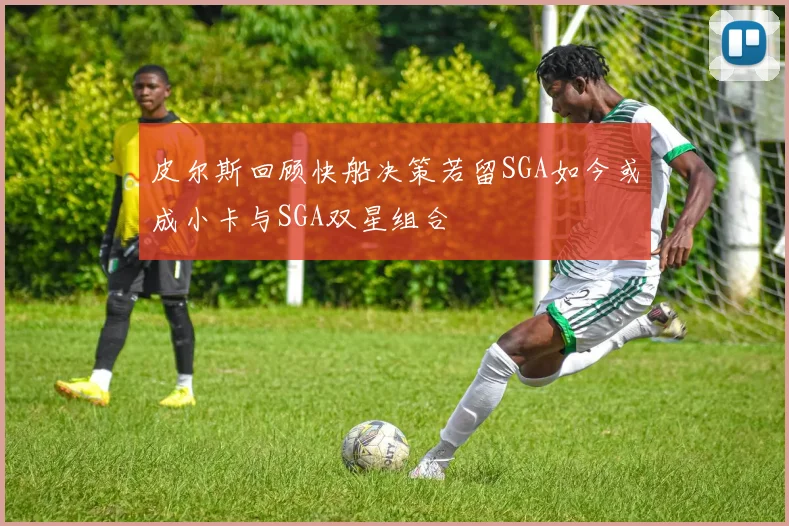 皮尔斯回顾快船决策若留SGA如今或成小卡与SGA双星组合