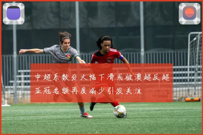 中超系数分大幅下滑或被澳超反超亚冠名额再度减少引发关注