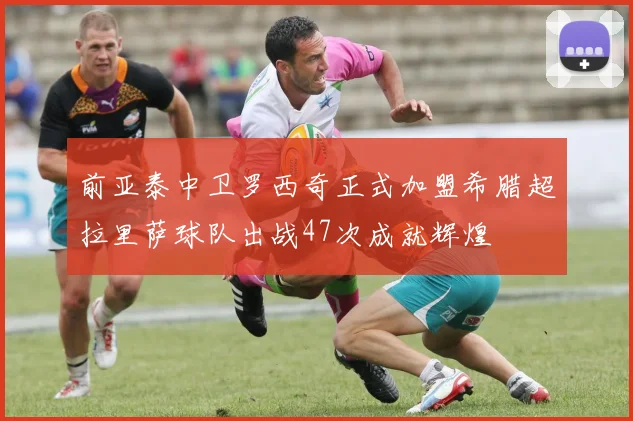 前亚泰中卫罗西奇正式加盟希腊超拉里萨球队出战47次成就辉煌