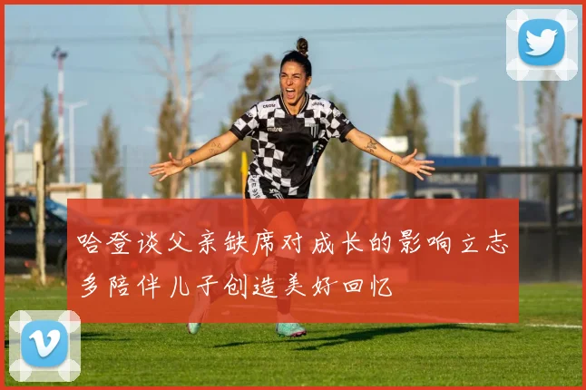 哈登谈父亲缺席对成长的影响立志多陪伴儿子创造美好回忆