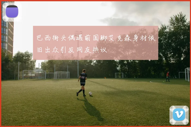 巴西街头偶遇前国脚艾克森身材依旧出众引发网友热议