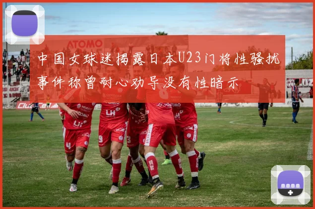 中国女球迷揭露日本U23门将性骚扰事件称曾耐心劝导没有性暗示