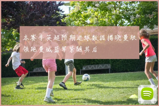 本赛季英超预期进球数据揭晓曼联领跑曼城蓝军紧随其后