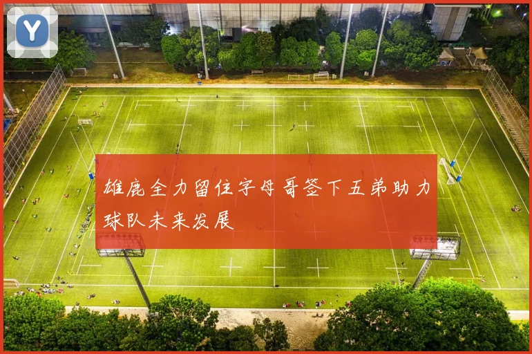 雄鹿全力留住字母哥签下五弟助力球队未来发展