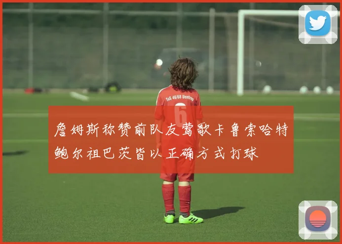 詹姆斯称赞前队友莺歌卡鲁索哈特鲍尔祖巴茨皆以正确方式打球