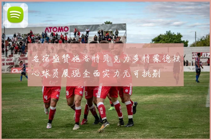 名宿盛赞施洛特贝克为多特蒙德核心球员展现全面实力无可挑剔