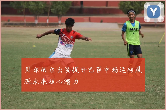 贝尔纳尔出场提升巴萨中场运转展现未来核心潜力