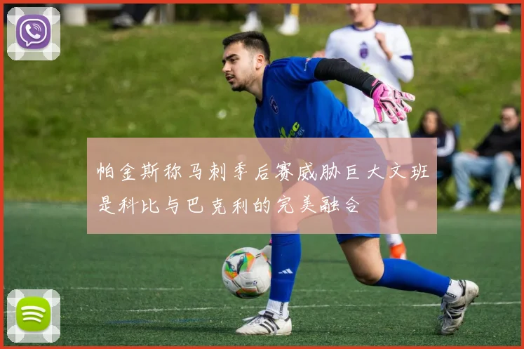 帕金斯称马刺季后赛威胁巨大文班是科比与巴克利的完美融合