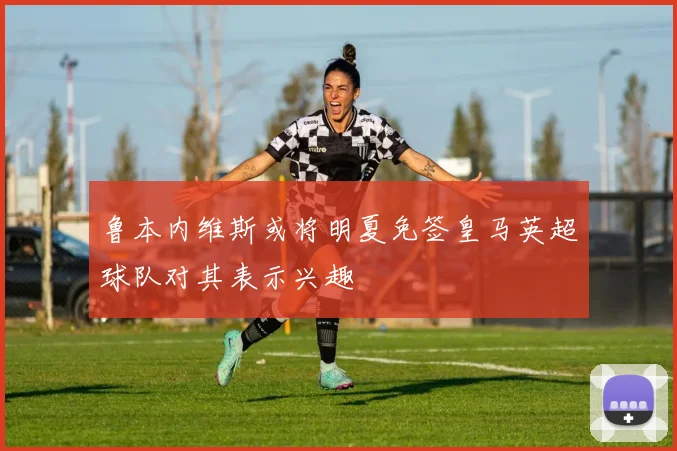 鲁本内维斯或将明夏免签皇马英超球队对其表示兴趣