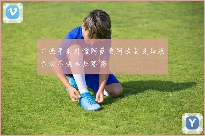 广西平果外援阿萨莫阿恢复良好表示会尽快回归赛场