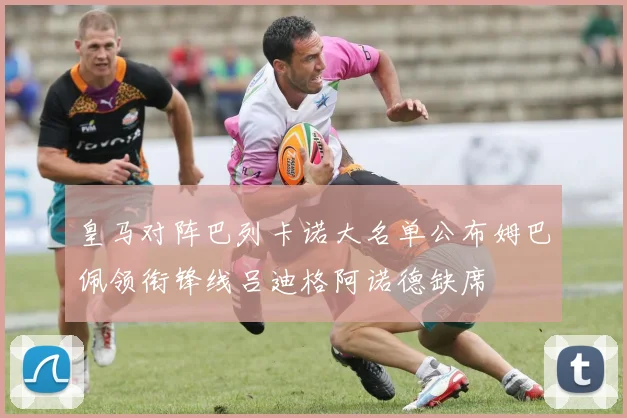 皇马对阵巴列卡诺大名单公布姆巴佩领衔锋线吕迪格阿诺德缺席