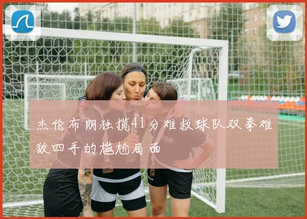 杰伦布朗独揽41分难救球队双拳难敌四手的尴尬局面