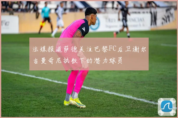 法媒报道萨德关注巴黎FC后卫谢尔吉曼奇尼执教下的潜力球员