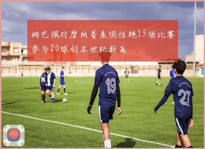 姆巴佩对摩纳哥表现惊艳15场比赛参与20球创本世纪新高