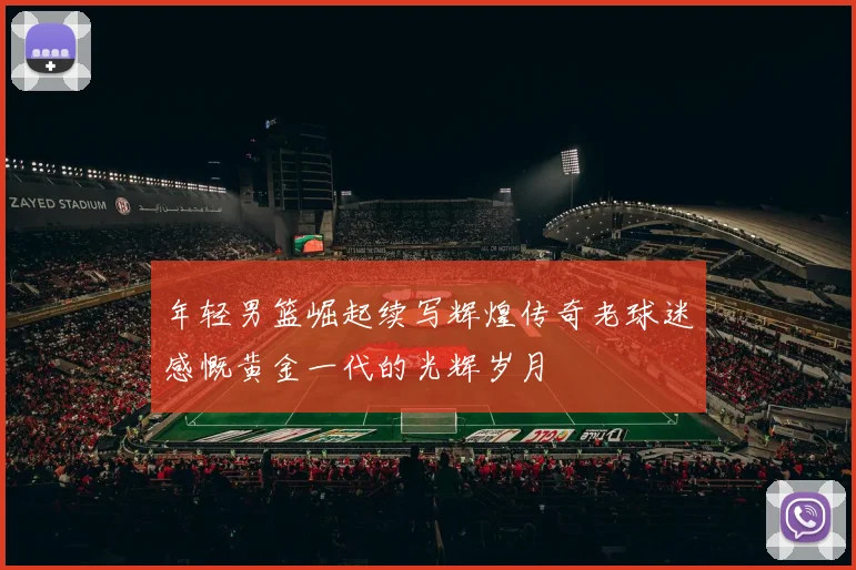 年轻男篮崛起续写辉煌传奇老球迷感慨黄金一代的光辉岁月