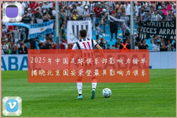 2025年中国足球俱乐部影响力榜单揭晓北京国安荣登最具影响力俱乐部榜首