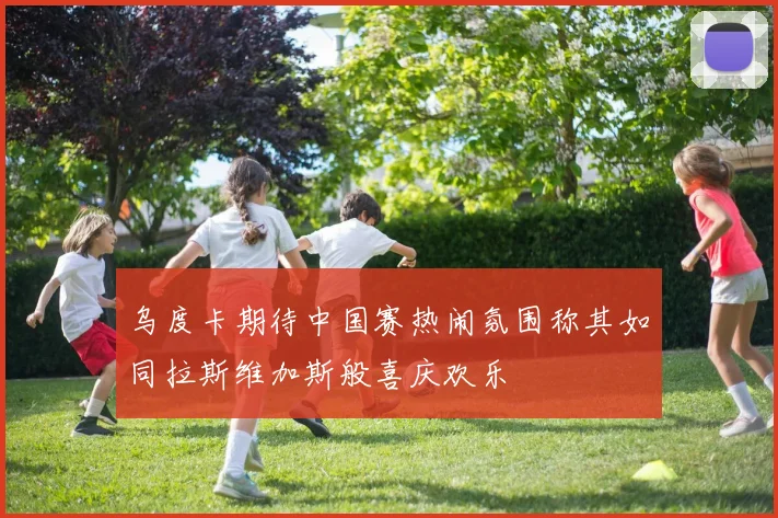 乌度卡期待中国赛热闹氛围称其如同拉斯维加斯般喜庆欢乐